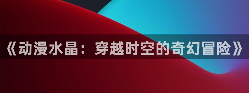 天堂动漫网：《动漫水晶：穿越时空的奇幻冒险》