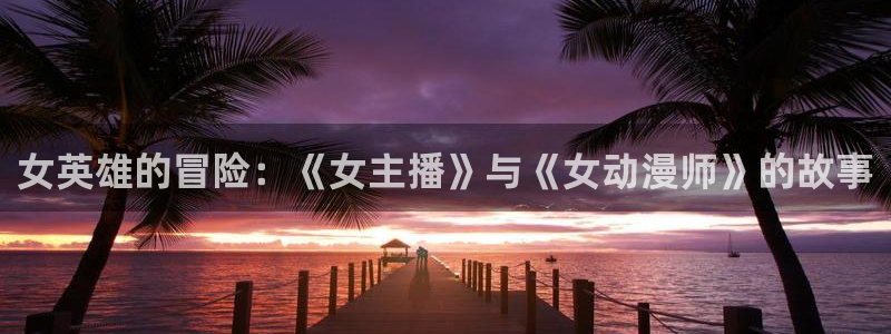 免费a漫动漫天堂.：女英雄的冒险：《女主播》与《女动漫师》的故事