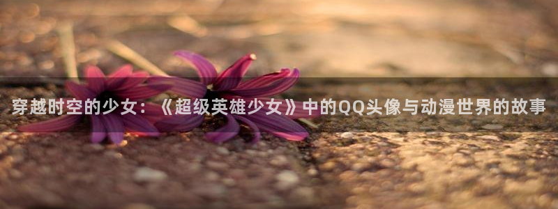 涩漫天堂动漫：穿越时空的少女：《超级英雄少女》中的QQ头像与动漫世界的故事