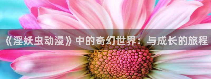 天堂动漫官方正版入口怎么下载：《淫妖虫动漫》中的奇幻世界：与成长的旅程