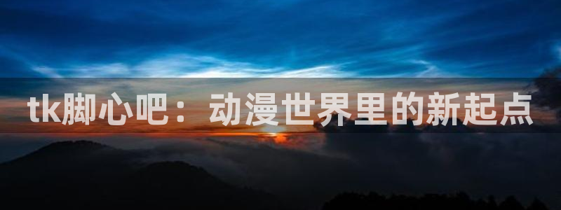禁漫天堂动漫网页：tk脚心吧：动漫世界里的新起点